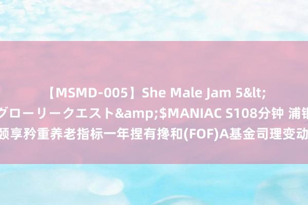 【MSMD-005】She Male Jam 5</a>2008-08-04グローリークエスト&$MANIAC S108分钟 浦银安盛颐享矜重养老指标一年捏有搀和(FOF)A基金司理变动：陈曙亮不再担任该基金基金司理