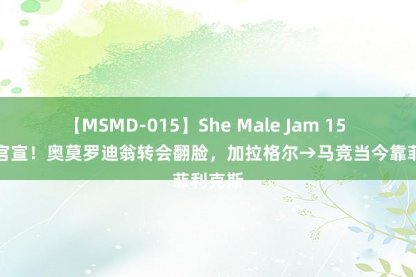 【MSMD-015】She Male Jam 15 其实没官宣！奥莫罗迪翁转会翻脸，加拉格尔→马竞当今靠菲利克斯