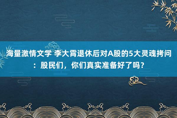 海量激情文学 李大霄退休后对A股的5大灵魂拷问：股民们，你们真实准备好了吗？