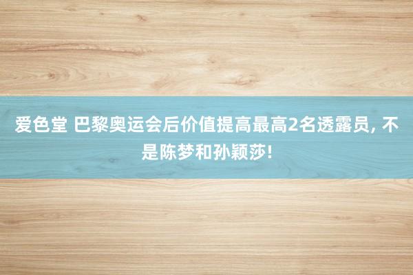 爱色堂 巴黎奥运会后价值提高最高2名透露员， 不是陈梦和孙颖莎!