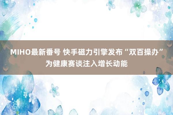 MIHO最新番号 快手磁力引擎发布“双百操办”为健康赛谈注入增长动能