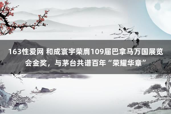 163性爱网 和成寰宇荣膺109届巴拿马万国展览会金奖，与茅台共谱百年“荣耀华章”