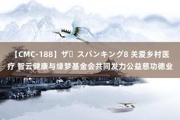 【CMC-188】ザ・スパンキング8 关爱乡村医疗 智云健康与缘梦基金会共同发力公益慈功德业