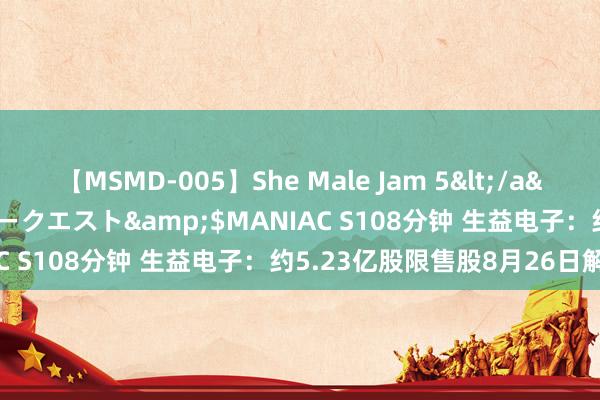 【MSMD-005】She Male Jam 5</a>2008-08-04グローリークエスト&$MANIAC S108分钟 生益电子：约5.23亿股限售股8月26日解禁