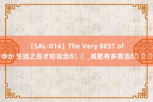 【SAL-014】The Very BEST of ゆか 生娃之后才知说念?减肥有多简洁?