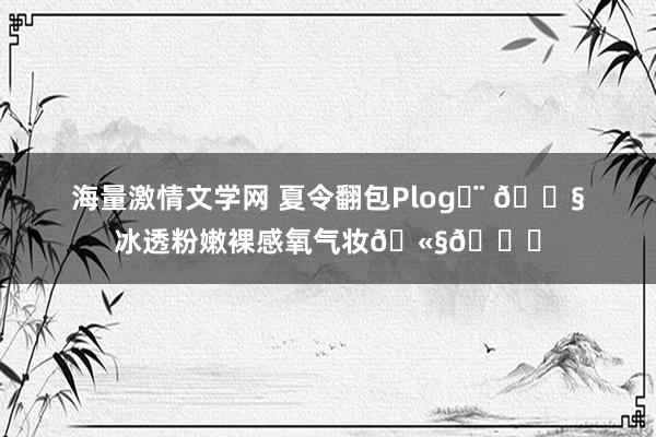 海量激情文学网 夏令翻包Plog◡̈ ?冰透粉嫩裸感氧气妆??