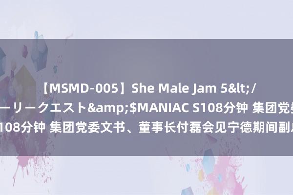 【MSMD-005】She Male Jam 5</a>2008-08-04グローリークエスト&$MANIAC S108分钟 集团党委文书、董事长付磊会见宁德期间副总裁陈凌一瞥