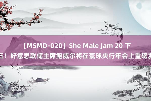 【MSMD-020】She Male Jam 20 下周五！好意思联储主席鲍威尔将在寰球央行年会上重磅发声