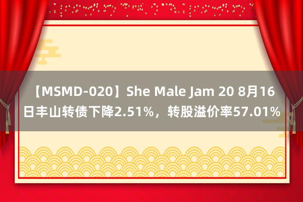 【MSMD-020】She Male Jam 20 8月16日丰山转债下降2.51%，转股溢价率57.01%