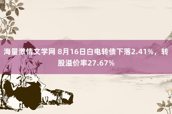 海量激情文学网 8月16日白电转债下落2.41%，转股溢价率27.67%