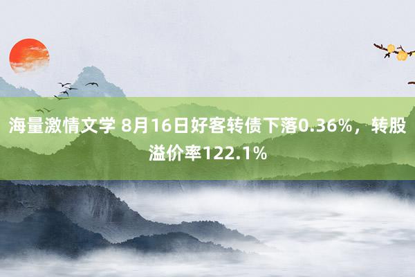 海量激情文学 8月16日好客转债下落0.36%，转股溢价率122.1%