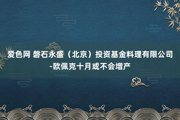 爱色网 磐石永盛（北京）投资基金料理有限公司-欧佩克十月或不会增产