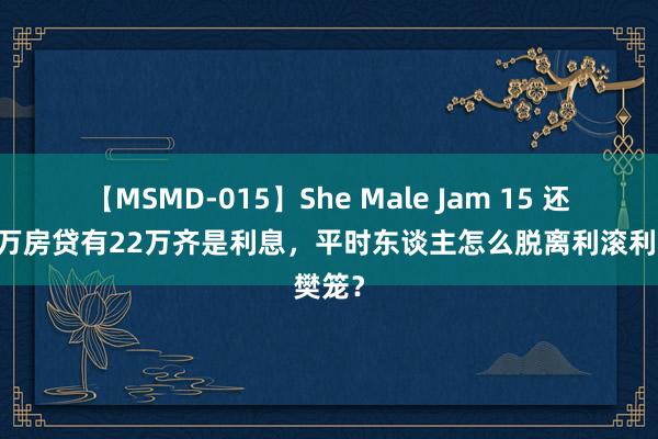 【MSMD-015】She Male Jam 15 还了30万房贷有22万齐是利息，平时东谈主怎么脱离利滚利樊笼？