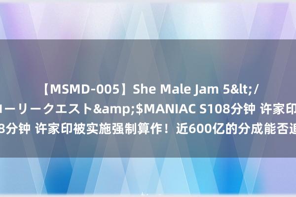 【MSMD-005】She Male Jam 5</a>2008-08-04グローリークエスト&$MANIAC S108分钟 许家印被实施强制算作！近600亿的分成能否追回替恒大还债？