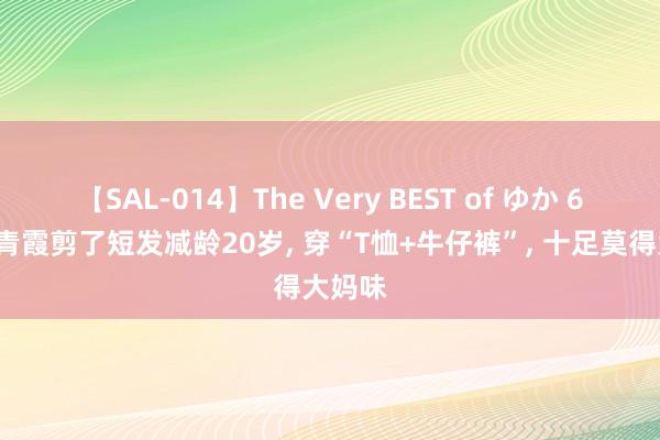 【SAL-014】The Very BEST of ゆか 69岁林青霞剪了短发减龄20岁， 穿“T恤+牛仔裤”， 十足莫得大妈味