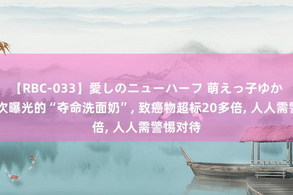 【RBC-033】愛しのニューハーフ 萌えっ子ゆか 央视屡次曝光的“夺命洗面奶”， 致癌物超标20多倍， 人人需警惕对待