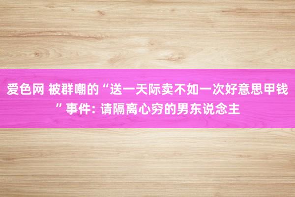 爱色网 被群嘲的“送一天际卖不如一次好意思甲钱”事件: 请隔离心穷的男东说念主