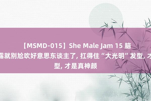 【MSMD-015】She Male Jam 15 脑门齐不敢露就别尬吹好意思东谈主了， 扛得住“大光明”发型， 才是真神颜