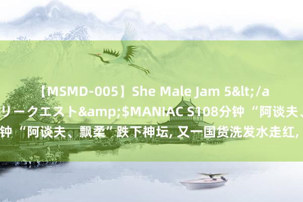 【MSMD-005】She Male Jam 5</a>2008-08-04グローリークエスト&$MANIAC S108分钟 “阿谈夫、飘柔”跌下神坛， 又一国货洗发水走红， 控油蓬松还去屑