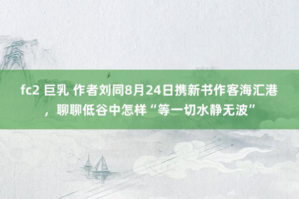 fc2 巨乳 作者刘同8月24日携新书作客海汇港，聊聊低谷中怎样“等一切水静无波”