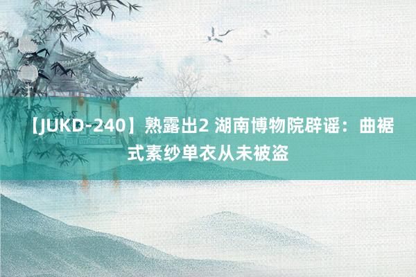 【JUKD-240】熟露出2 湖南博物院辟谣：曲裾式素纱单衣从未被盗