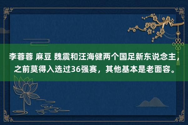 李蓉蓉 麻豆 魏震和汪海健两个国足新东说念主，之前莫得入选过36强赛，其他基本是老面容。