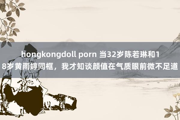 hongkongdoll porn 当32岁陈若琳和18岁黄雨婷同框，我才知谈颜值在气质眼前微不足道