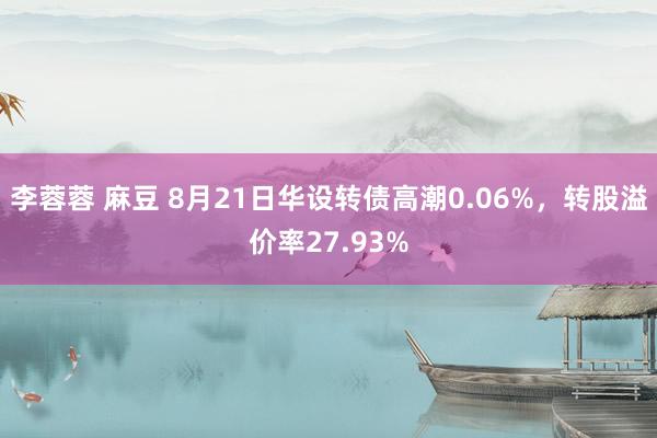 李蓉蓉 麻豆 8月21日华设转债高潮0.06%，转股溢价率27.93%