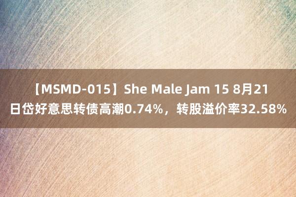 【MSMD-015】She Male Jam 15 8月21日岱好意思转债高潮0.74%，转股溢价率32.58%