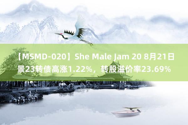 【MSMD-020】She Male Jam 20 8月21日景23转债高涨1.22%，转股溢价率23.69%