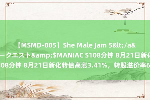 【MSMD-005】She Male Jam 5</a>2008-08-04グローリークエスト&$MANIAC S108分钟 8月21日新化转债高涨3.41%，转股溢价率69.43%