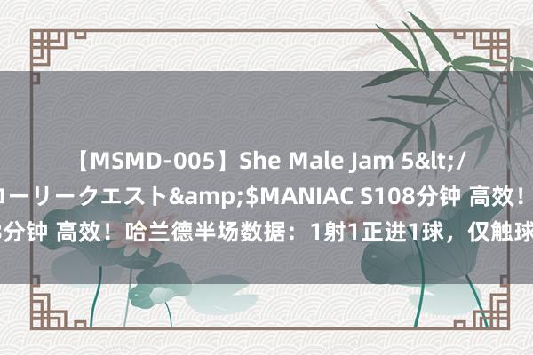 【MSMD-005】She Male Jam 5</a>2008-08-04グローリークエスト&$MANIAC S108分钟 高效！哈兰德半场数据：1射1正进1球，仅触球5次，孝敬1突围