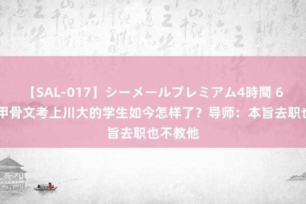 【SAL-017】シーメールプレミアム4時間 6 往常靠甲骨文考上川大的学生如今怎样了？导师：本旨去职也不教他