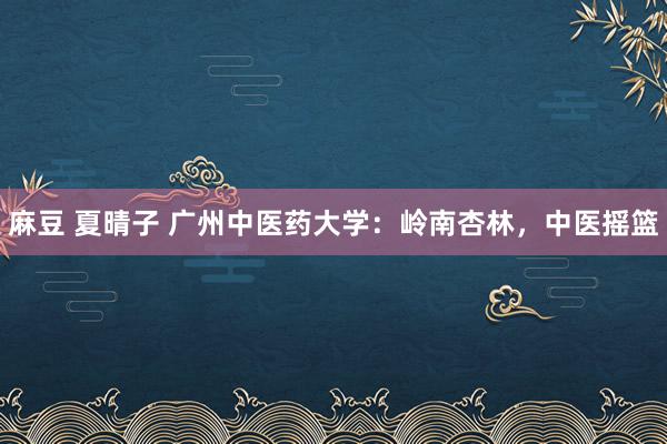 麻豆 夏晴子 广州中医药大学：岭南杏林，中医摇篮