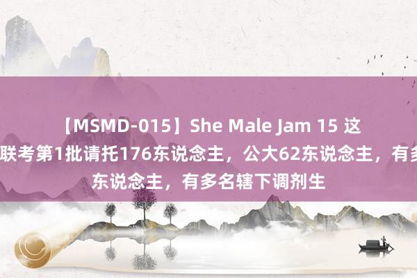 【MSMD-015】She Male Jam 15 这个省2024公安联考第1批请托176东说念主，公大62东说念主，有多名辖下调剂生