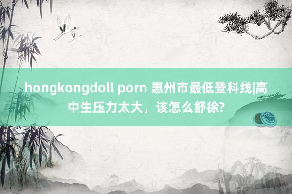 hongkongdoll porn 惠州市最低登科线|高中生压力太大，该怎么舒徐?