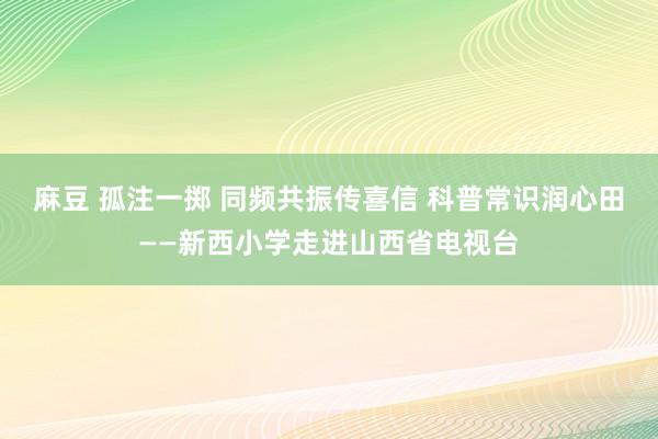 麻豆 孤注一掷 同频共振传喜信 科普常识润心田——新西小学走进山西省电视台