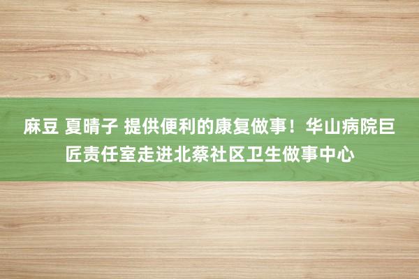 麻豆 夏晴子 提供便利的康复做事！华山病院巨匠责任室走进北蔡社区卫生做事中心