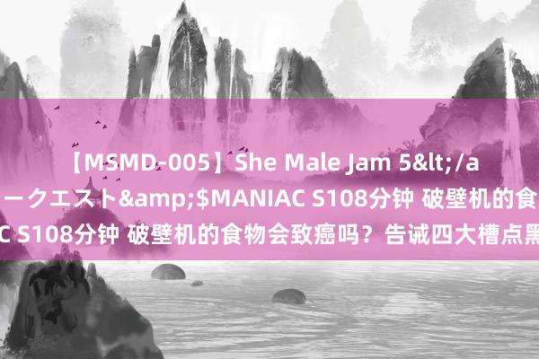 【MSMD-005】She Male Jam 5</a>2008-08-04グローリークエスト&$MANIAC S108分钟 破壁机的食物会致癌吗？告诫四大槽点黑名单！