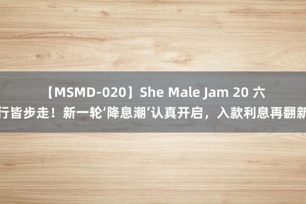 【MSMD-020】She Male Jam 20 六大行皆步走！新一轮‘降息潮’认真开启，<a href=