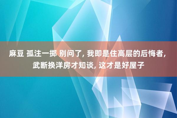 麻豆 孤注一掷 别问了， 我即是住高层的后悔者， 武断换洋房才知谈， 这才是好屋子