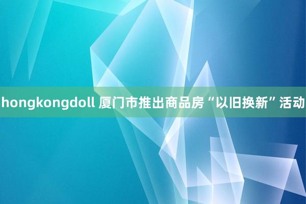 hongkongdoll 厦门市推出商品房“以旧换新”活动