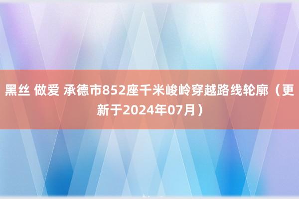 黑丝 做爱 承德市852座千米峻岭穿越路线轮廓（更新于2024年07月）