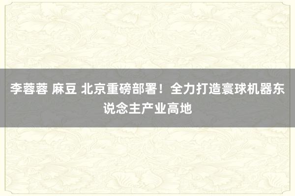 李蓉蓉 麻豆 北京重磅部署！全力打造寰球机器东说念主产业高地