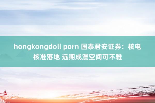 hongkongdoll porn 国泰君安证券：核电核准落地 远期成漫空间可不雅