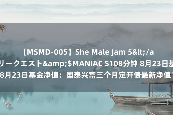 【MSMD-005】She Male Jam 5</a>2008-08-04グローリークエスト&$MANIAC S108分钟 8月23日基金净值：国泰兴富三个月定开债最新净值1.0207，跌0.01%