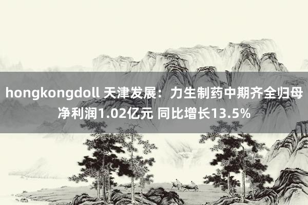 hongkongdoll 天津发展：力生制药中期齐全归母净利润1.02亿元 同比增长13.5%