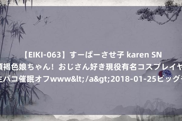 【EIKI-063】すーぱーさせ子 karen SNS炎上騒動でお馴染みのハーフ顔褐色娘ちゃん！おじさん好き現役有名コスプレイヤーの妊娠中出し生パコ催眠オフwww</a>2018-01-25ビッグモーカル&$EIKI119分钟 世东说念主点赞《娇宠》为何能又甜又虐朝上瘾！