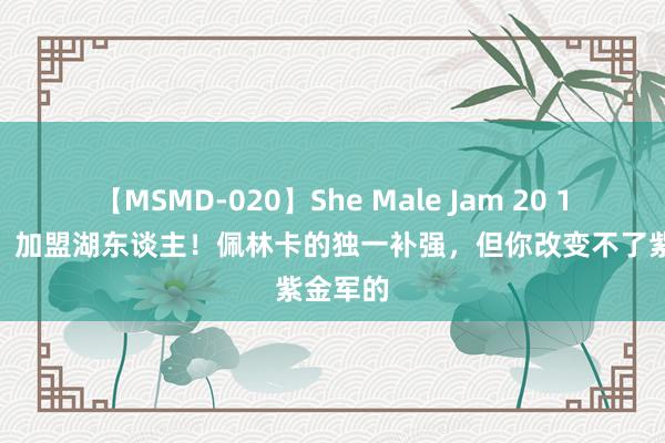 【MSMD-020】She Male Jam 20 1840万，加盟湖东谈主！佩林卡的独一补强，但你改变不了紫金军的