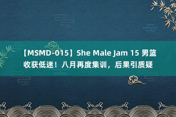 【MSMD-015】She Male Jam 15 男篮收获低迷！八月再度集训，后果引质疑